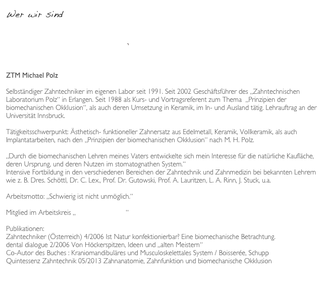 Wer wir sind

Laborprofil QZ-08:2015.pdf

ZTM Michael Polz

Selbständiger Zahntechniker im eigenen Labor seit 1991. Seit 2002 Geschäftsführer des „Zahntechnischen Laboratorium Polz“ in Erlangen. Seit 1988 als Kurs- und Vortragsreferent zum Thema  „Prinzipien der biomechanischen Okklusion“, als auch deren Umsetzung in Keramik, im In- und Ausland tätig. Lehrauftrag an der Universität Innsbruck.

Tätigkeitsschwerpunkt: Ästhetisch- funktioneller Zahnersatz aus Edelmetall, Keramik, Vollkeramik, als auch Implantatarbeiten, nach den „Prinzipien der biomechanischen Okklusion“ nach M. H. Polz.

„Durch die biomechanischen Lehren meines Vaters entwickelte sich mein Interesse für die natürliche Kaufläche, deren Ursprung, und deren Nutzen im stomatognathen System.“ 
Intensive Fortbildung in den verschiedenen Bereichen der Zahntechnik und Zahnmedizin bei bekannten Lehrern wie z. B. Dres. Schöttl, Dr. C. Lex., Prof. Dr. Gutowski, Prof. A. Lauritzen, L. A. Rinn, J. Stuck, u.a.

Arbeitsmotto: „Schwierig ist nicht unmöglich.“

Mitglied im Arbeitskreis „Zahn und Mensch“

Publikationen:
Zahntechniker (Österreich) 4/2006 Ist Natur konfektionierbar? Eine biomechanische Betrachtung.
dental dialogue 2/2006 Von Höckerspitzen, Ideen und „alten Meistern“
Co-Autor des Buches : Kraniomandibuläres und Musculoskelettales System / Boisserée, Schupp
Quintessenz Zahntechnik 05/2013 Zahnanatomie, Zahnfunktion und biomechanische Okklusion


