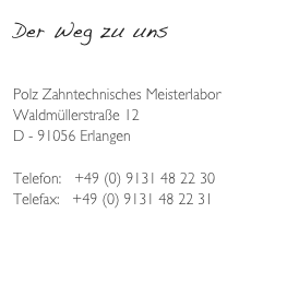 Der Weg zu uns

Polz Zahntechnisches Meisterlabor
Waldmüllerstraße 12
D - 91056 Erlangen

Telefon:   +49 (0) 9131 48 22 30
Telefax:   +49 (0) 9131 48 22 31

www.polz-europe.com
Info@polz-europe.com